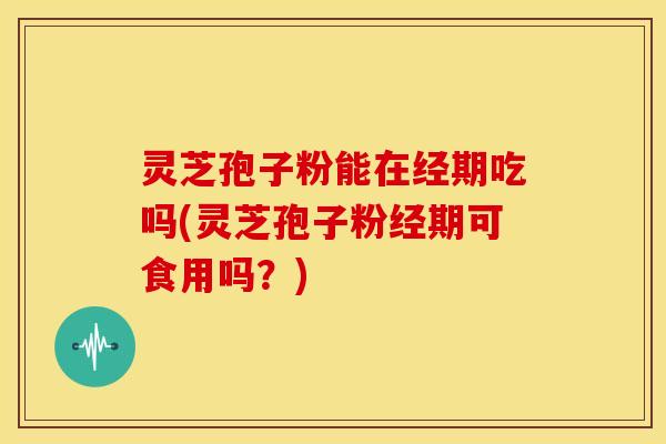 灵芝孢子粉能在经期吃吗(灵芝孢子粉经期可食用吗?)