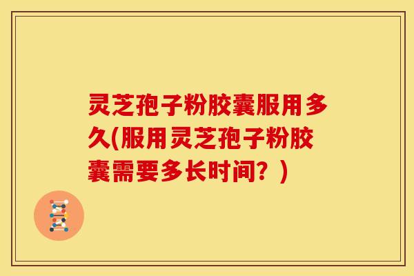 灵芝孢子粉胶囊服用多久(服用灵芝孢子粉胶囊需要多长时间？)