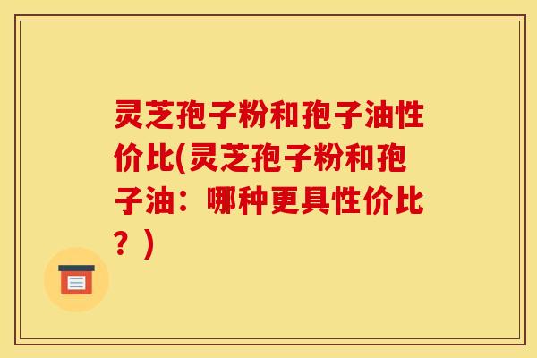 灵芝孢子粉和孢子油性价比(灵芝孢子粉和孢子油:哪种更具性价比?)