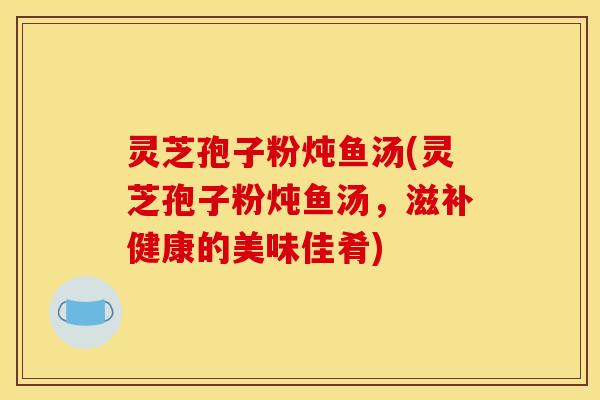 灵芝孢子粉炖鱼汤(灵芝孢子粉炖鱼汤,滋补健康的美味佳肴)