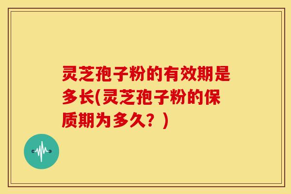 灵芝孢子粉的有效期是多长(灵芝孢子粉的保质期为多久?)