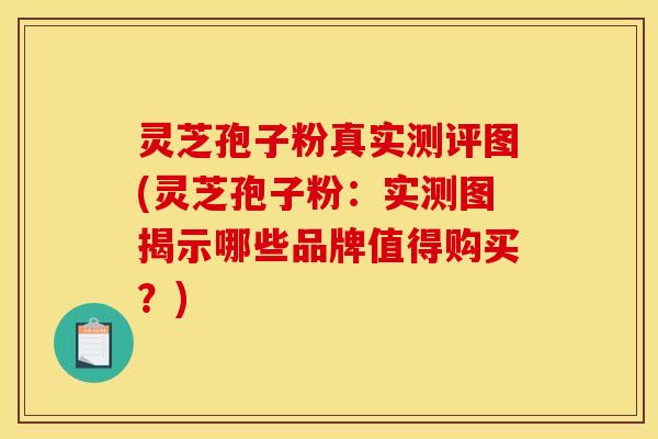灵芝孢子粉真实测评图(灵芝孢子粉:实测图揭示哪些品牌值得购买?)