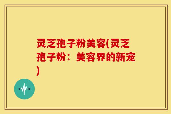 灵芝孢子粉美容(灵芝孢子粉：美容界的新宠)