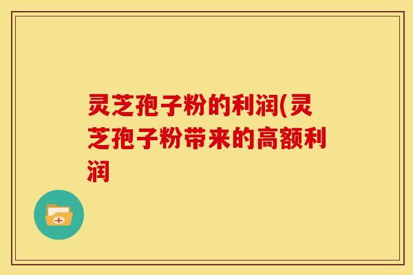 灵芝孢子粉的利润(灵芝孢子粉带来的高额利润