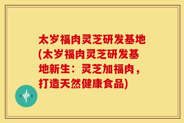 太岁福肉灵芝研发基地(太岁福肉灵芝研发基地新生：灵芝加福肉，打造天然健康食品)