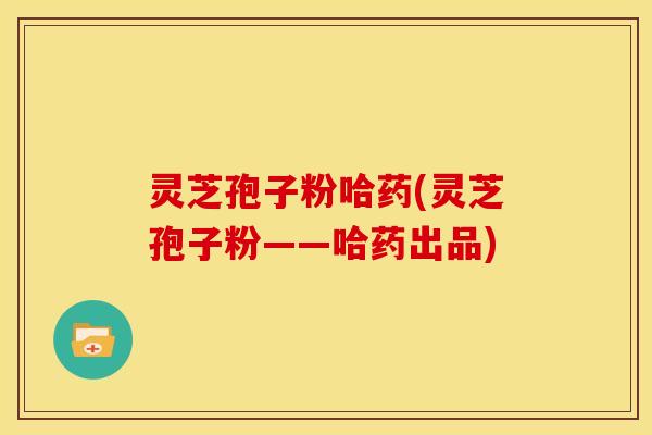 灵芝孢子粉哈药(灵芝孢子粉——哈药出品)