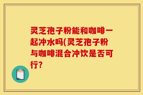 灵芝孢子粉能和咖啡一起冲水吗(灵芝孢子粉与咖啡混合冲饮是否可行?