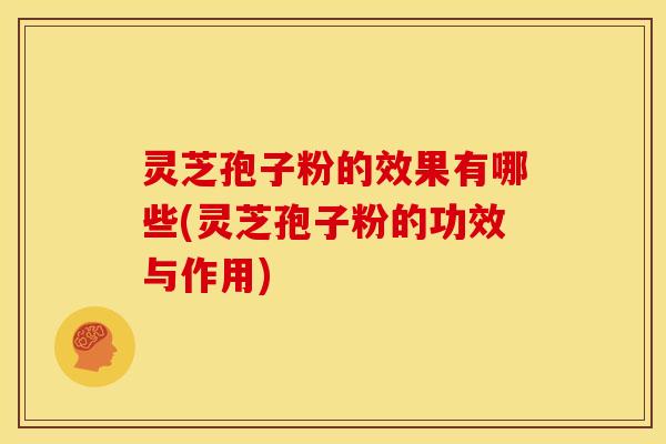 灵芝孢子粉的效果有哪些(灵芝孢子粉的功效与作用)