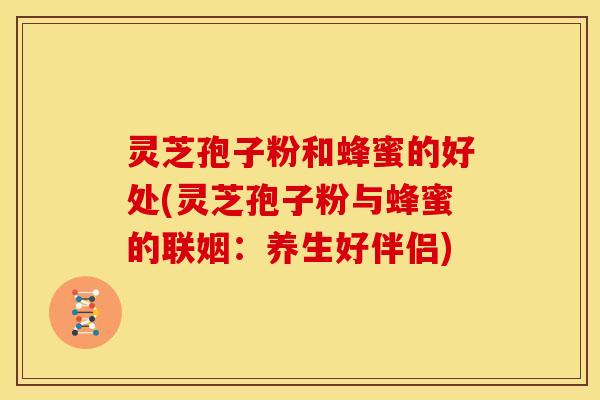 灵芝孢子粉和蜂蜜的好处(灵芝孢子粉与蜂蜜的联姻:养生好伴侣)