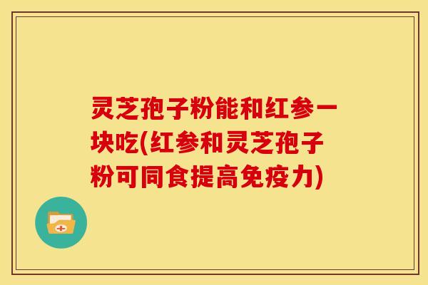 灵芝孢子粉能和红参一块吃(红参和灵芝孢子粉可同食提高免疫力)