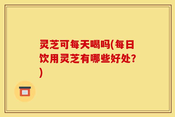灵芝可每天喝吗(每日饮用灵芝有哪些好处?)