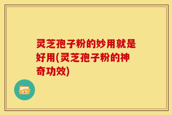 灵芝孢子粉的妙用就是好用(灵芝孢子粉的神奇功效)