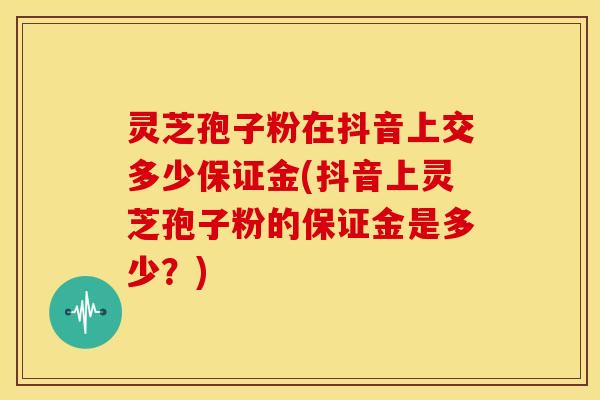 灵芝孢子粉在抖音上交多少保证金(抖音上灵芝孢子粉的保证金是多少?)