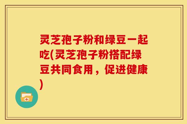 灵芝孢子粉和绿豆一起吃(灵芝孢子粉搭配绿豆共同食用，促进健康)