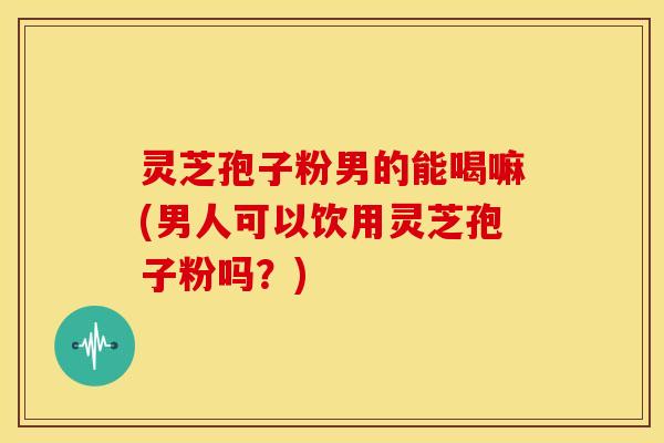 灵芝孢子粉男的能喝嘛(男人可以饮用灵芝孢子粉吗?)