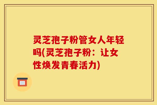 灵芝孢子粉管女人年轻吗(灵芝孢子粉：让女性焕发青春活力)