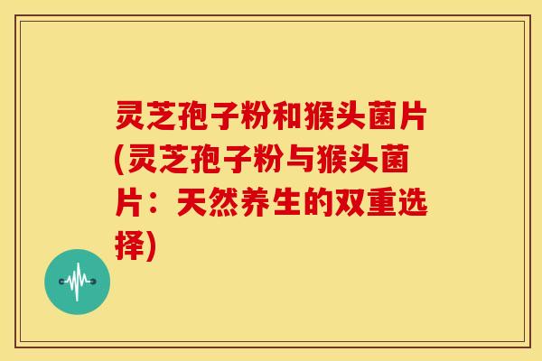 灵芝孢子粉和猴头菌片(灵芝孢子粉与猴头菌片:天然养生的双重选择)