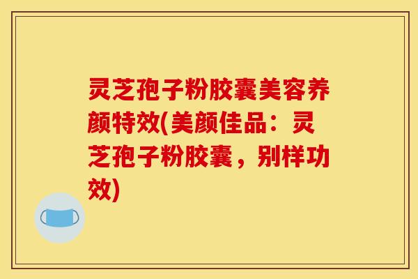 灵芝孢子粉胶囊美容养颜特效(美颜佳品:灵芝孢子粉胶囊,别样功效)