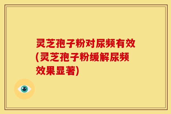 灵芝孢子粉对尿频有效(灵芝孢子粉缓解尿频效果显著)