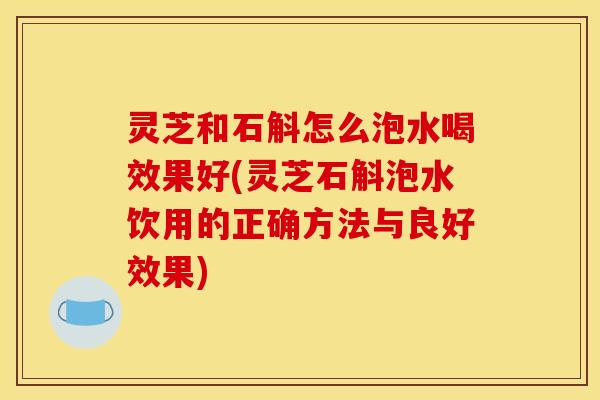 灵芝和石斛怎么泡水喝效果好(灵芝石斛泡水饮用的正确方法与良好效果)