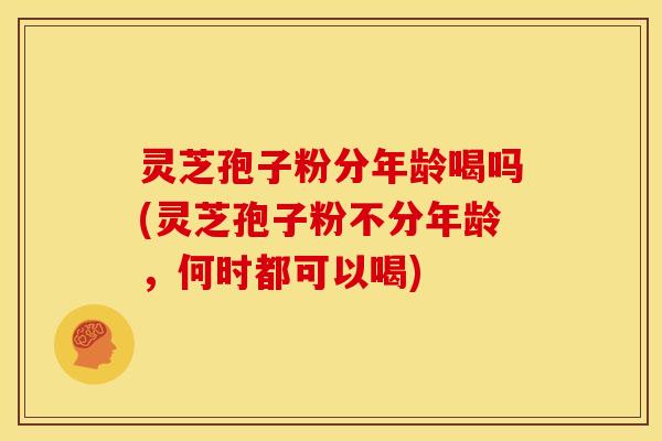 灵芝孢子粉分年龄喝吗(灵芝孢子粉不分年龄,何时都可以喝)