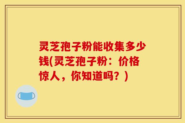 灵芝孢子粉能收集多少钱(灵芝孢子粉：价格惊人，你知道吗？)