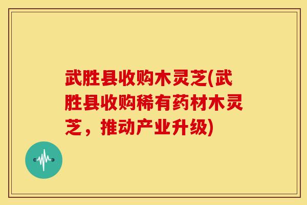 武胜县收购木灵芝(武胜县收购稀有药材木灵芝,推动产业升级)
