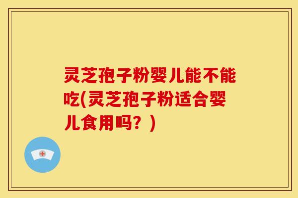 灵芝孢子粉婴儿能不能吃(灵芝孢子粉适合婴儿食用吗?)