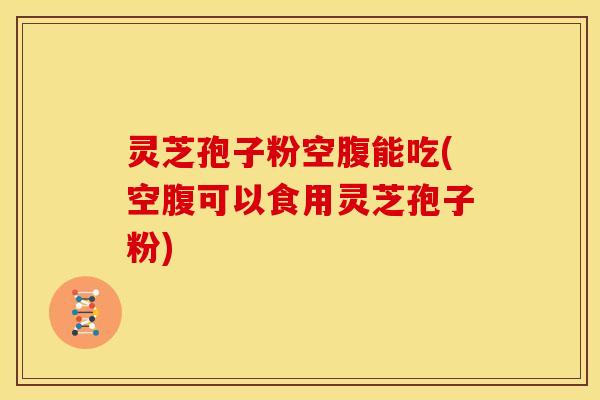 灵芝孢子粉空腹能吃(空腹可以食用灵芝孢子粉)