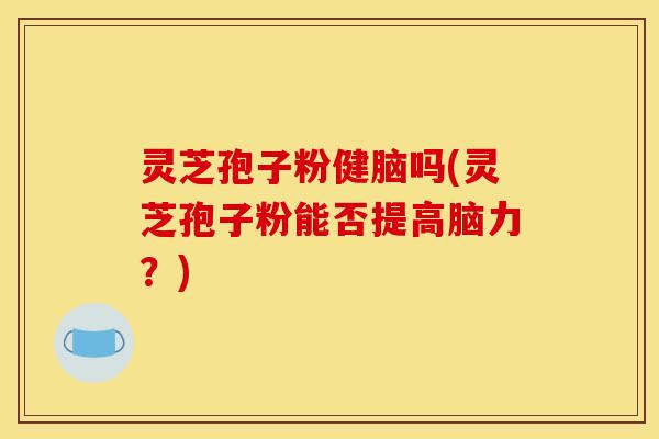 灵芝孢子粉健脑吗(灵芝孢子粉能否提高脑力?)