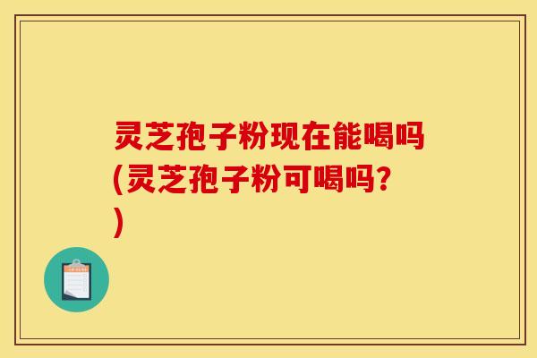灵芝孢子粉现在能喝吗(灵芝孢子粉可喝吗？)