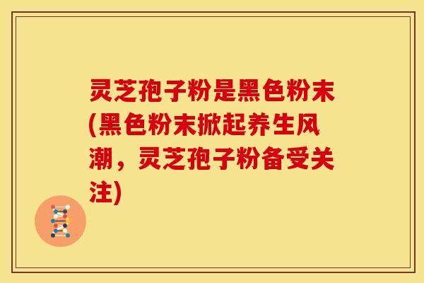 灵芝孢子粉是黑色粉末(黑色粉末掀起养生风潮,灵芝孢子粉备受关注)