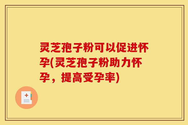 灵芝孢子粉可以促进怀孕(灵芝孢子粉助力怀孕，提高受孕率)