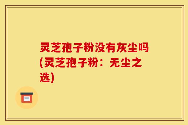 灵芝孢子粉没有灰尘吗(灵芝孢子粉：无尘之选)