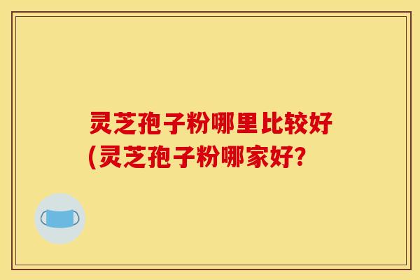 灵芝孢子粉哪里比较好(灵芝孢子粉哪家好？