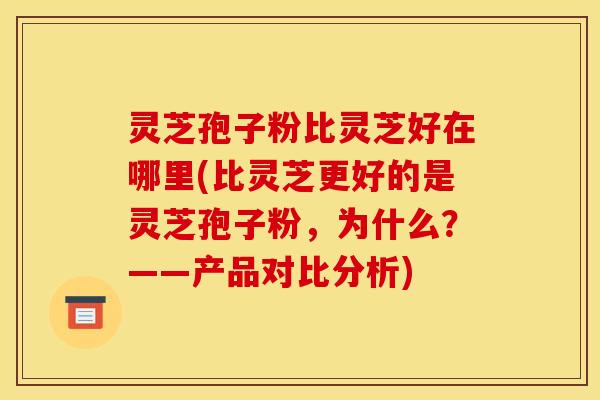 灵芝孢子粉比灵芝好在哪里(比灵芝更好的是灵芝孢子粉,为什么?——产品对比分析)
