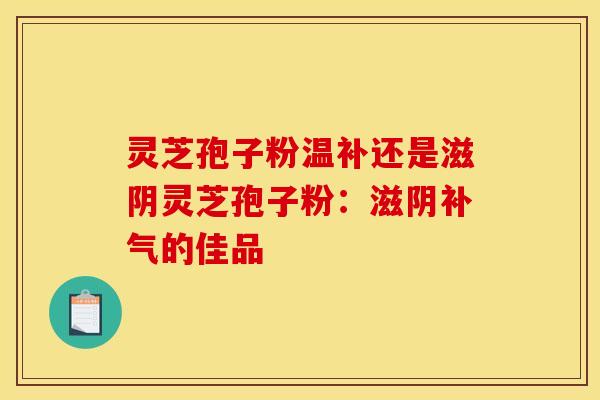 灵芝孢子粉温补还是滋阴灵芝孢子粉：滋阴补气的佳品