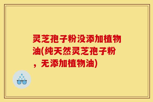 灵芝孢子粉没添加植物油(纯天然灵芝孢子粉，无添加植物油)