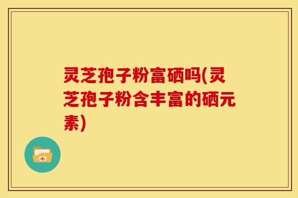 灵芝孢子粉富硒吗(灵芝孢子粉含丰富的硒元素)