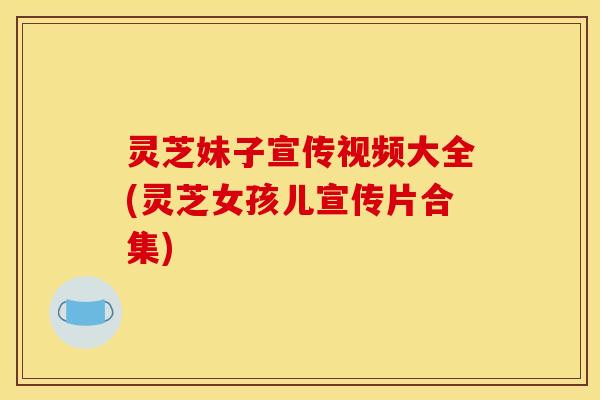 灵芝妹子宣传视频大全(灵芝女孩儿宣传片合集)