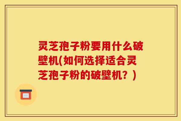 灵芝孢子粉要用什么破壁机(如何选择适合灵芝孢子粉的破壁机?)