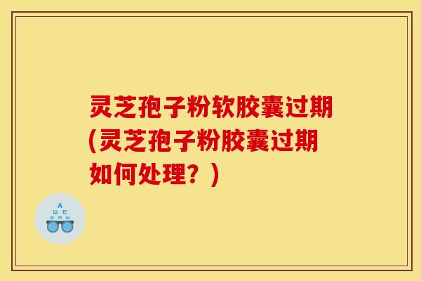 灵芝孢子粉软胶囊过期(灵芝孢子粉胶囊过期如何处理?)