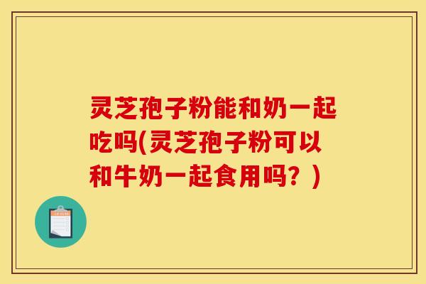 灵芝孢子粉能和奶一起吃吗(灵芝孢子粉可以和牛奶一起食用吗?)