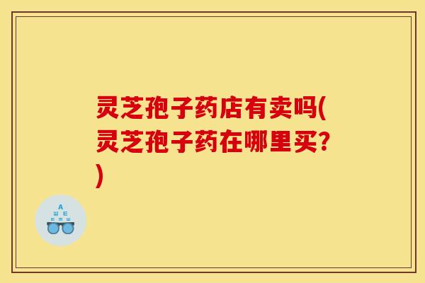 灵芝孢子药店有卖吗(灵芝孢子药在哪里买?)