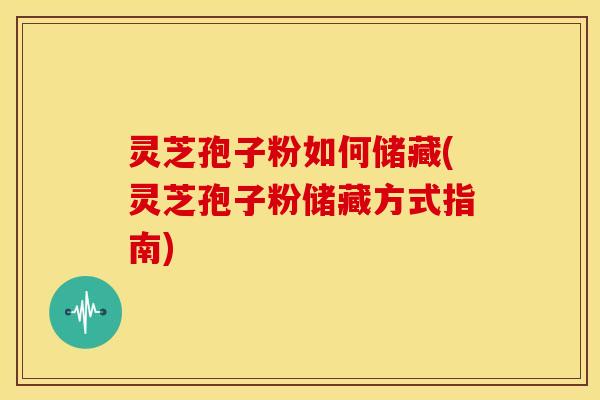 灵芝孢子粉如何储藏(灵芝孢子粉储藏方式指南)