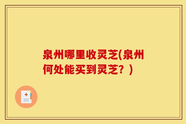 泉州哪里收灵芝(泉州何处能买到灵芝？)