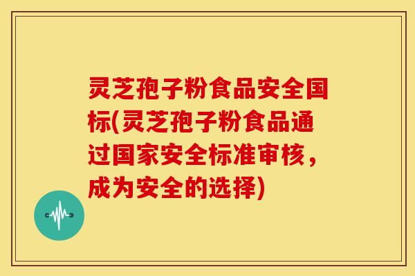 灵芝孢子粉食品安全国标(灵芝孢子粉食品通过国家安全标准审核,成为安全的选择)