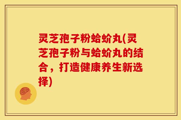 灵芝孢子粉蛤蚧丸(灵芝孢子粉与蛤蚧丸的结合,打造健康养生新选择)