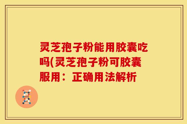 灵芝孢子粉能用胶囊吃吗(灵芝孢子粉可胶囊服用:正确用法解析