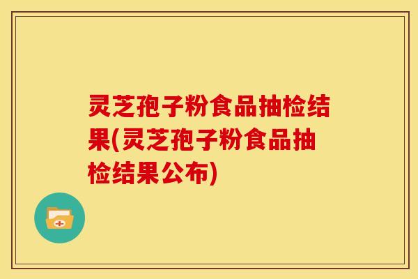 灵芝孢子粉食品抽检结果(灵芝孢子粉食品抽检结果公布)